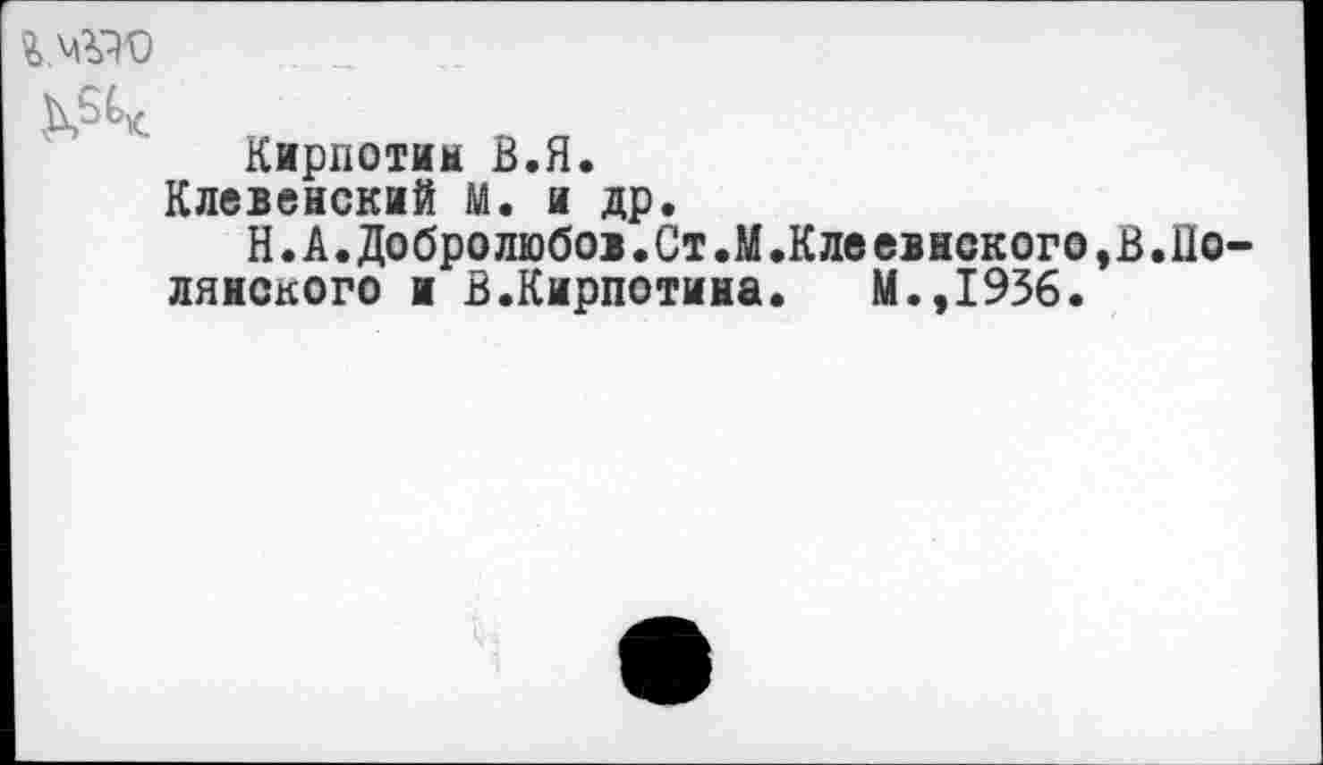 ﻿Кирпотим В.Я.
Клевенский М. и др.
Н.А.Добролюбо>.Ст.М.Клеевнского,В.Полянского н В.Кирпотина. М.,1956.